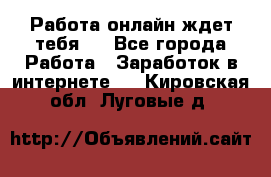 Работа онлайн ждет тебя!  - Все города Работа » Заработок в интернете   . Кировская обл.,Луговые д.